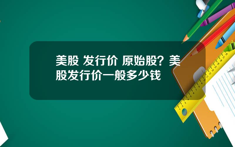 美股 发行价 原始股？美股发行价一般多少钱